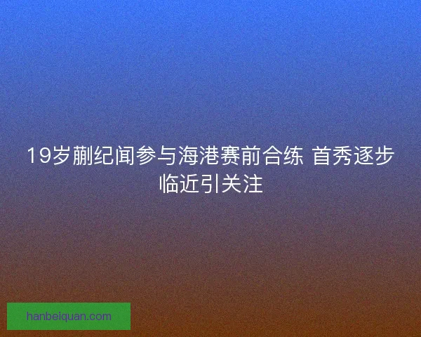19岁蒯纪闻参与海港赛前合练 首秀逐步临近引关注