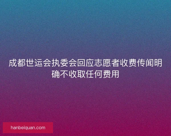 成都世运会执委会回应志愿者收费传闻明确不收取任何费用