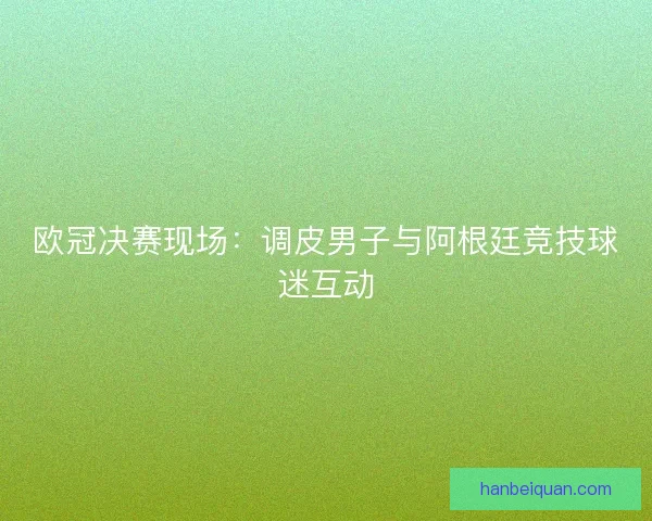 欧冠决赛现场：调皮男子与阿根廷竞技球迷互动