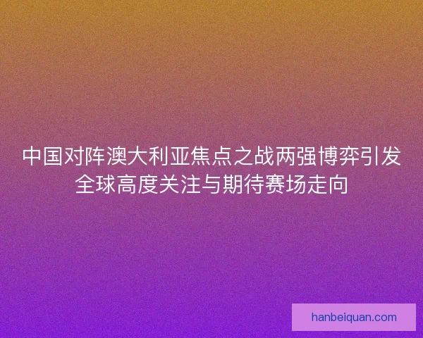 中国对阵澳大利亚焦点之战两强博弈引发全球高度关注与期待赛场走向
