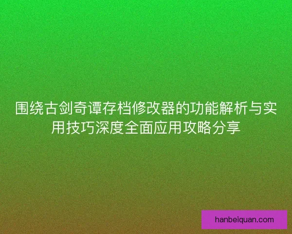围绕古剑奇谭存档修改器的功能解析与实用技巧深度全面应用攻略分享